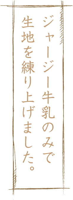 ジャージー牛乳のみで生地を練り上げました。